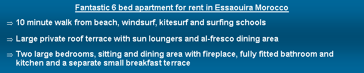 Text Box: Fantastic 6 bed apartment for rent in Essaouira Morocco10 minute walk from beach, windsurf, kitesurf and surfing schools Large private roof terrace with sun loungers and al-fresco dining areaTwo large bedrooms, sitting and dining area with fireplace, fully fitted bathroom and kitchen and a separate small breakfast terrace